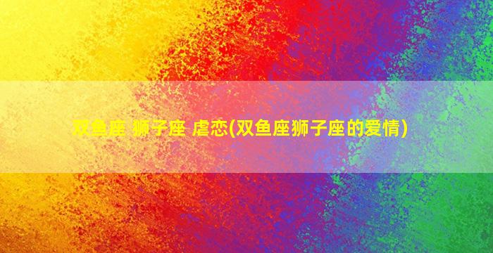 双鱼座 狮子座 虐恋(双鱼座狮子座的爱情)